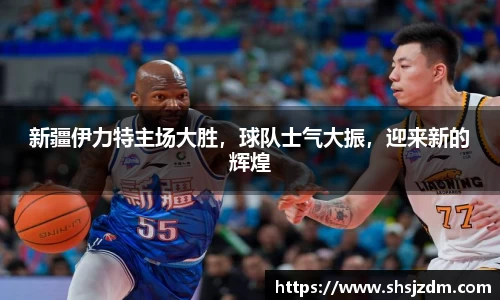 新疆伊力特主场大胜，球队士气大振，迎来新的辉煌