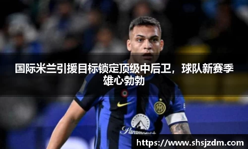 国际米兰引援目标锁定顶级中后卫，球队新赛季雄心勃勃